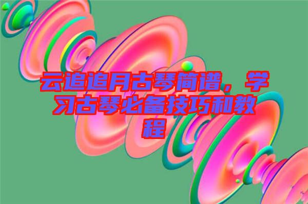 云追追月古琴簡譜，學(xué)習(xí)古琴必備技巧和教程