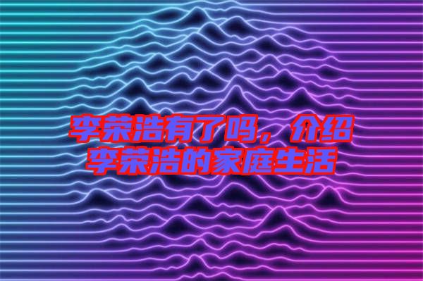 李榮浩有了嗎，介紹李榮浩的家庭生活