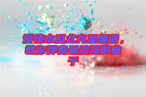 愛情木瓜尤克里里譜，教你彈奏最浪漫的曲子