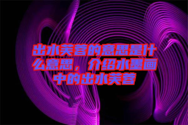 出水芙蓉的意思是什么意思，介紹水墨畫中的出水芙蓉