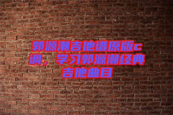 郭源潮吉他譜原版c調(diào)，學(xué)習(xí)郭源潮經(jīng)典吉他曲目