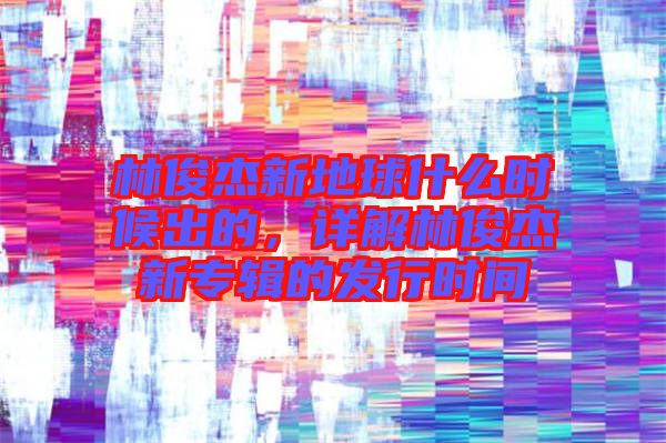 林俊杰新地球什么時候出的，詳解林俊杰新專輯的發(fā)行時間