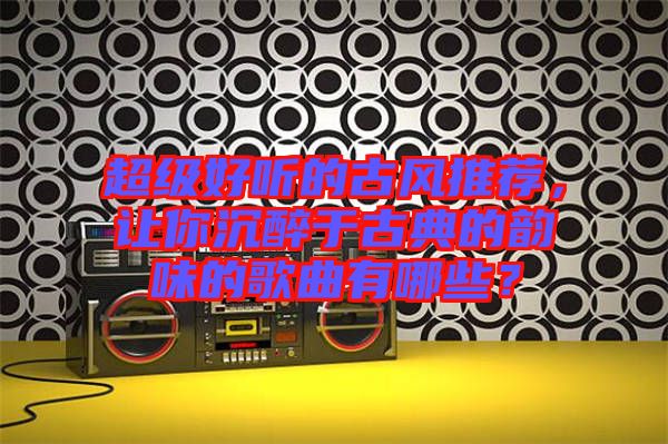 超級好聽的古風(fēng)推薦，讓你沉醉于古典的韻味的歌曲有哪些？