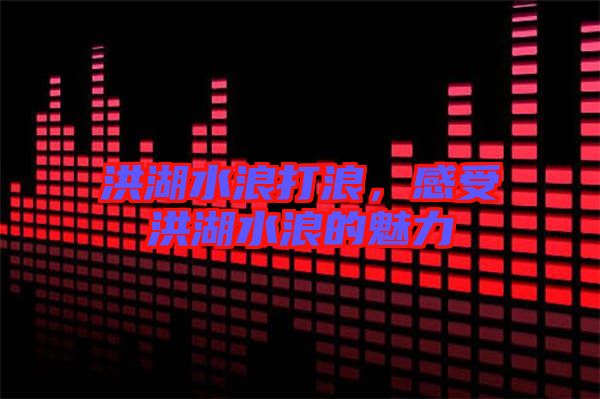 洪湖水浪打浪，感受洪湖水浪的魅力