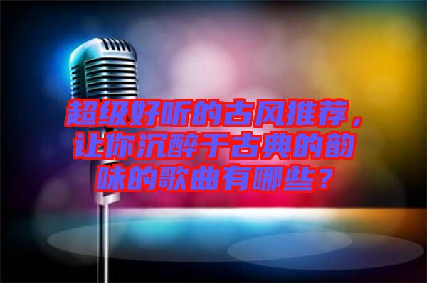 超級好聽的古風推薦，讓你沉醉于古典的韻味的歌曲有哪些？