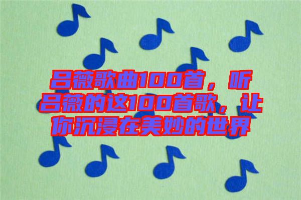 呂薇歌曲100首，聽呂薇的這100首歌，讓你沉浸在美妙的世界