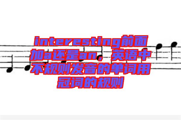 interesting前面加a還是an，英語中不規(guī)則發(fā)音的單詞用冠詞的規(guī)則