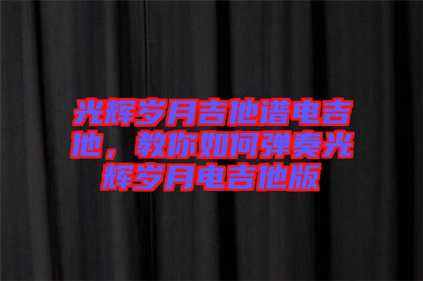 光輝歲月吉他譜電吉他，教你如何彈奏光輝歲月電吉他版