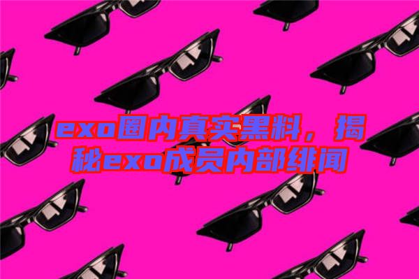 exo圈內(nèi)真實黑料，揭秘exo成員內(nèi)部緋聞