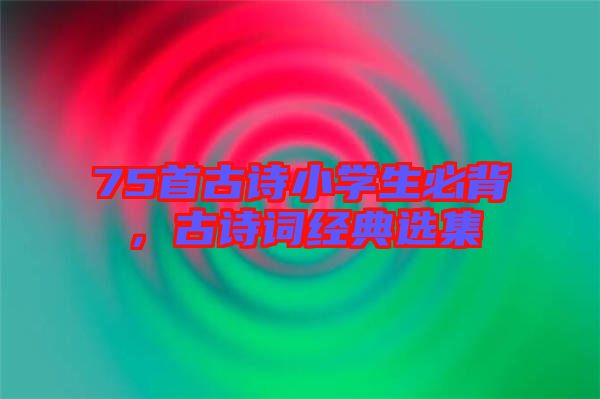 75首古詩(shī)小學(xué)生必背，古詩(shī)詞經(jīng)典選集