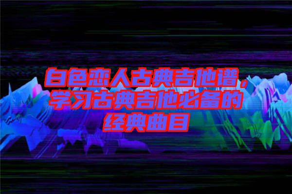 白色戀人古典吉他譜，學(xué)習(xí)古典吉他必備的經(jīng)典曲目