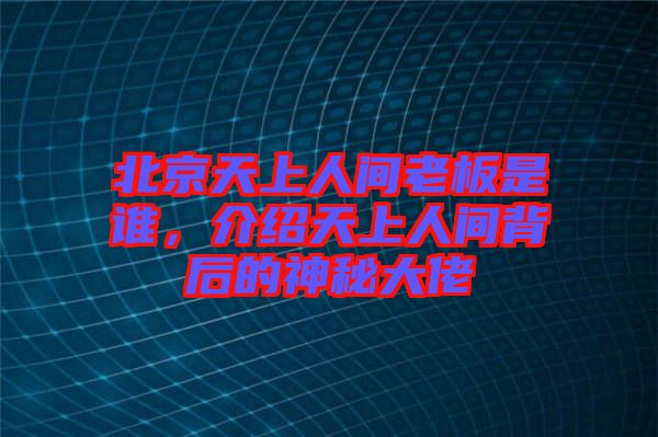 北京天上人間老板是誰，介紹天上人間背后的神秘大佬