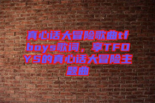 真心話大冒險歌曲tfboys歌詞，享TFOYS的真心話大冒險主題曲
