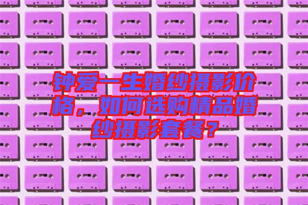 鐘愛(ài)一生婚紗攝影價(jià)格，如何選購(gòu)精品婚紗攝影套餐？