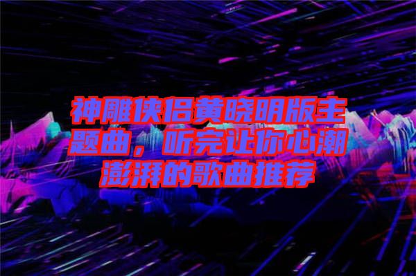 神雕俠侶黃曉明版主題曲，聽完讓你心潮澎湃的歌曲推薦