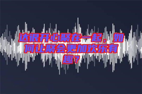 達很開心聚在一起，如何讓聚會更加歡樂有趣？