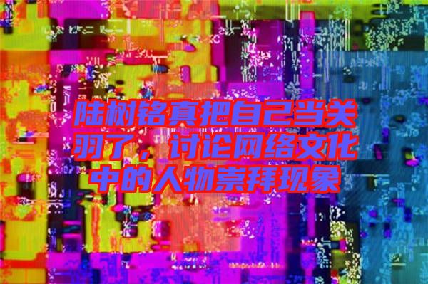 陸樹銘真把自己當關羽了，討論網(wǎng)絡文化中的人物崇拜現(xiàn)象