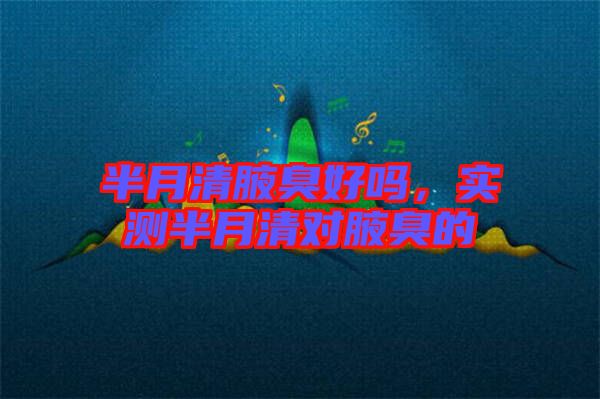 半月清腋臭好嗎，實測半月清對腋臭的