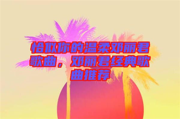 恰似你的溫柔鄧麗君歌曲，鄧麗君經(jīng)典歌曲推薦