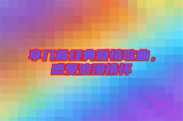 享幾首經(jīng)典愛(ài)情歌曲，感受浪漫情懷