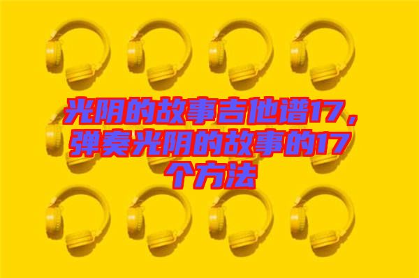 光陰的故事吉他譜17，彈奏光陰的故事的17個方法