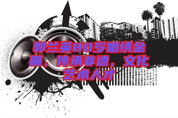 郭蘭英80歲唱繡金匾，傳承非遺，文化藝術(shù)人才