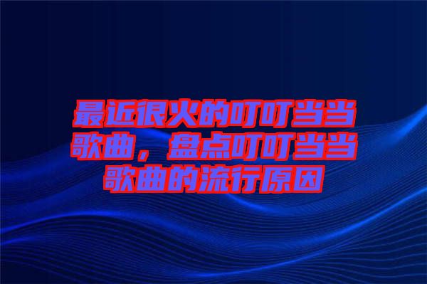 最近很火的叮叮當當歌曲，盤點叮叮當當歌曲的流行原因