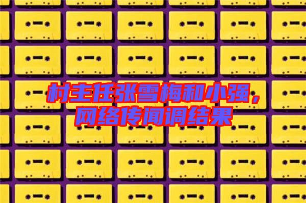 村主任張雪梅和小強(qiáng)，網(wǎng)絡(luò)傳聞?wù){(diào)結(jié)果