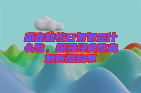重逢就怕日匆匆是什么歌，探尋經典歌曲的背后故事
