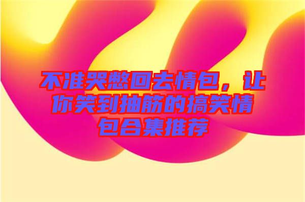 不準(zhǔn)哭憋回去情包，讓你笑到抽筋的搞笑情包合集推薦
