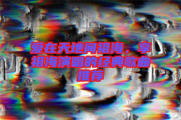愛(ài)在天地間祖海，享祖海演唱的經(jīng)典歌曲推薦