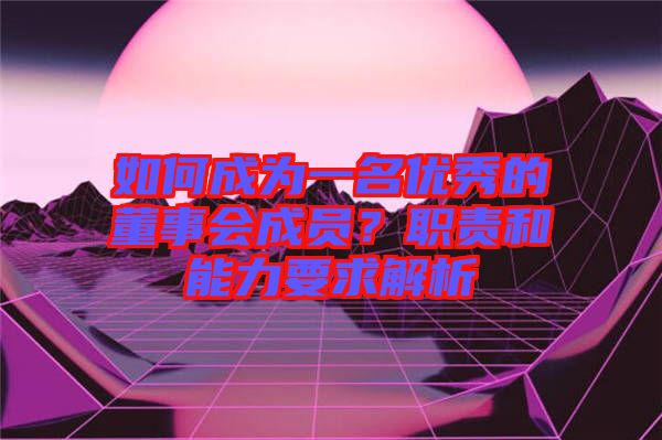如何成為一名優(yōu)秀的董事會(huì)成員？職責(zé)和能力要求解析