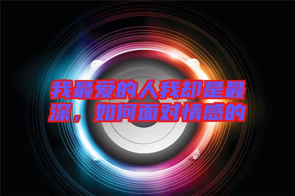 我最愛的人我卻是最深，如何面對情感的