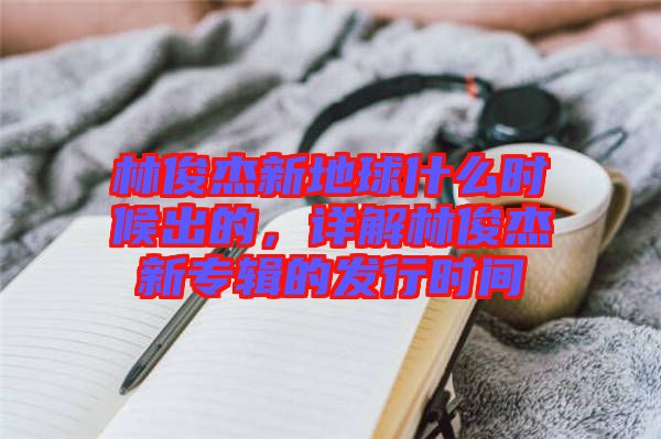 林俊杰新地球什么時(shí)候出的，詳解林俊杰新專輯的發(fā)行時(shí)間