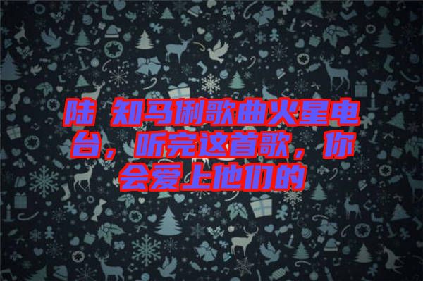 陸垚知馬俐歌曲火星電臺，聽完這首歌，你會愛上他們的