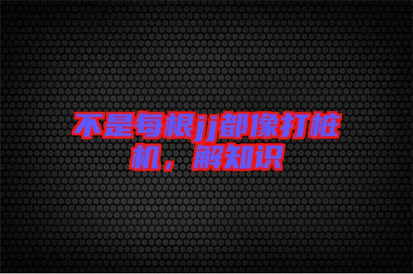 不是每根jj都像打樁機，解知識