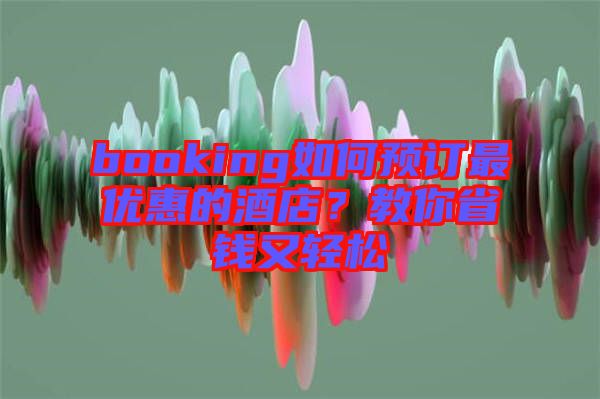booking如何預(yù)訂最優(yōu)惠的酒店？教你省錢又輕松