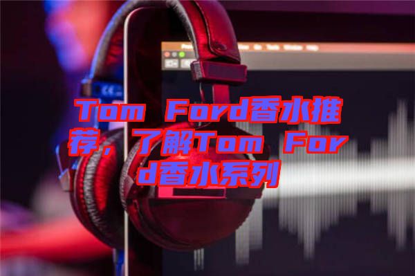 Tom Ford香水推薦，了解Tom Ford香水系列