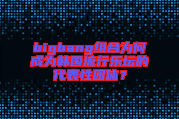 bigbang組合為何成為韓國(guó)流行樂壇的代表性團(tuán)體？