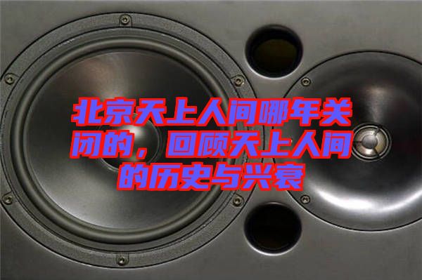 北京天上人間哪年關閉的，回顧天上人間的歷史與興衰