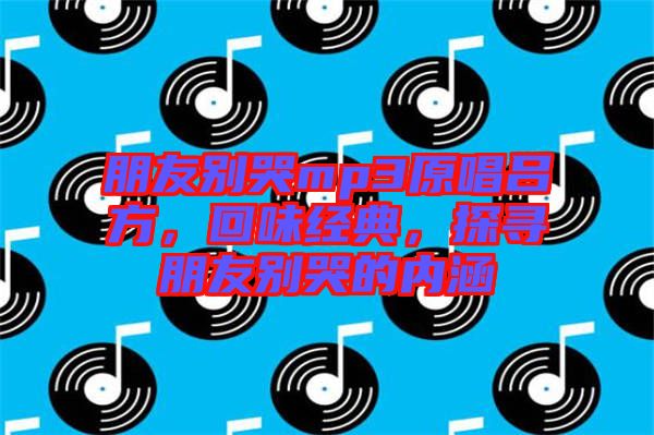 朋友別哭mp3原唱呂方，回味經典，探尋朋友別哭的內涵