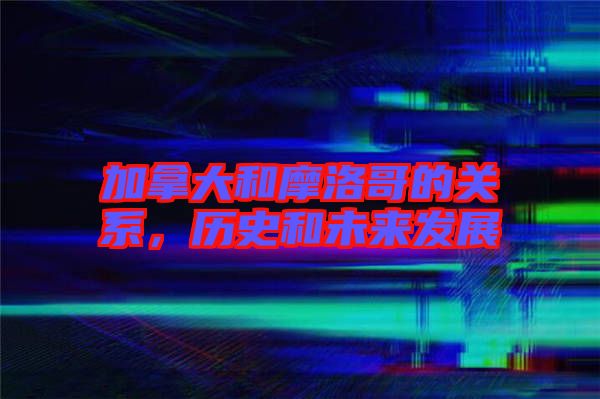 加拿大和摩洛哥的關(guān)系，歷史和未來發(fā)展