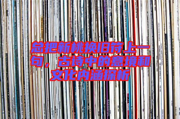 總把新桃換舊符上一句，古詩(shī)中的意境和文化內(nèi)涵探析