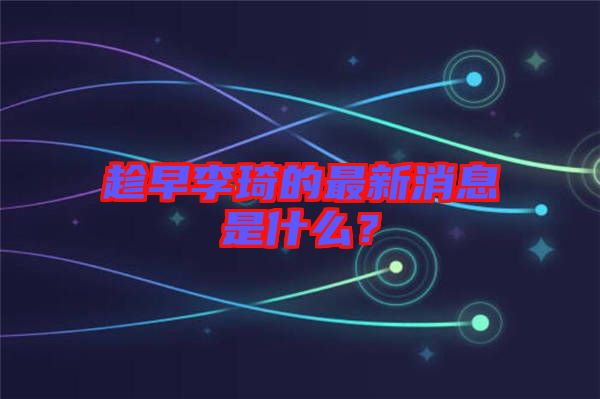 趁早李琦的最新消息是什么？