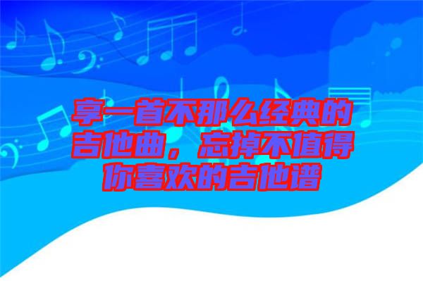 享一首不那么經(jīng)典的吉他曲，忘掉不值得你喜歡的吉他譜