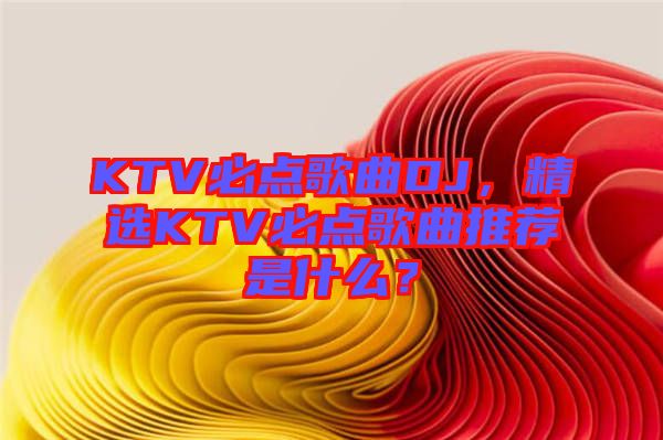 KTV必點(diǎn)歌曲DJ，精選KTV必點(diǎn)歌曲推薦是什么？