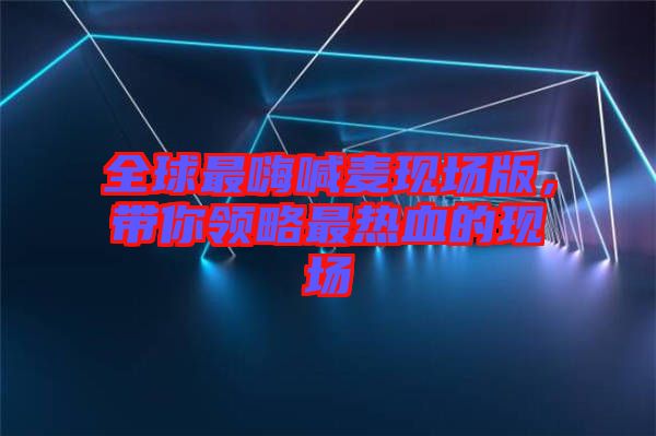 全球最嗨喊麥現(xiàn)場版，帶你領(lǐng)略最熱血的現(xiàn)場