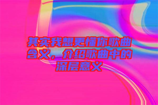 其實(shí)我想更懂你歌曲含義，介紹歌曲中的深層意義