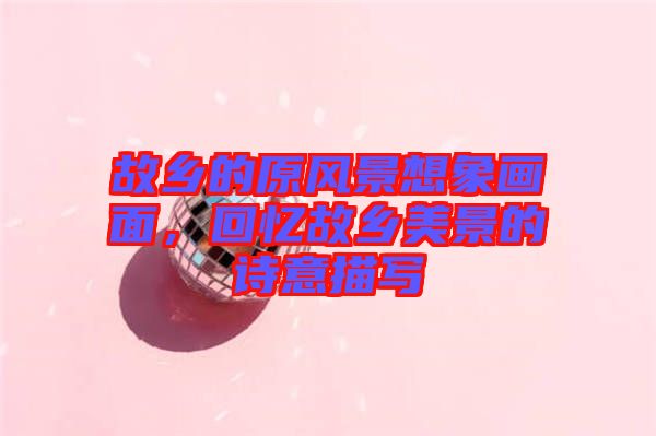 故鄉(xiāng)的原風(fēng)景想象畫(huà)面，回憶故鄉(xiāng)美景的詩(shī)意描寫(xiě)
