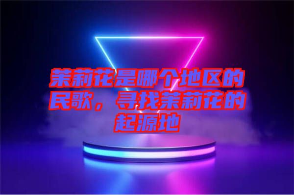 茉莉花是哪個地區(qū)的民歌，尋找茉莉花的起源地